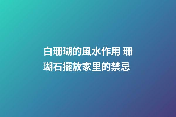 白珊瑚的風水作用 珊瑚石擺放家里的禁忌